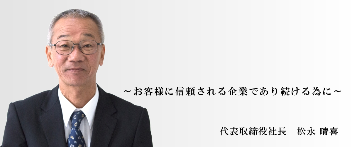 ～お客様に信頼される企業であり続ける為に～　代表取締役社長　松永 晴喜